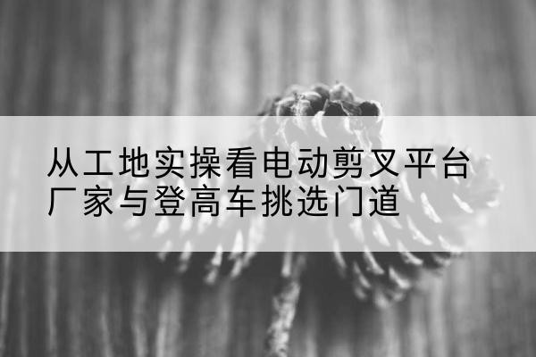 天镇电动剪叉升降平台厂家-从工地实操看电动剪叉平台厂家与登高车挑选门道