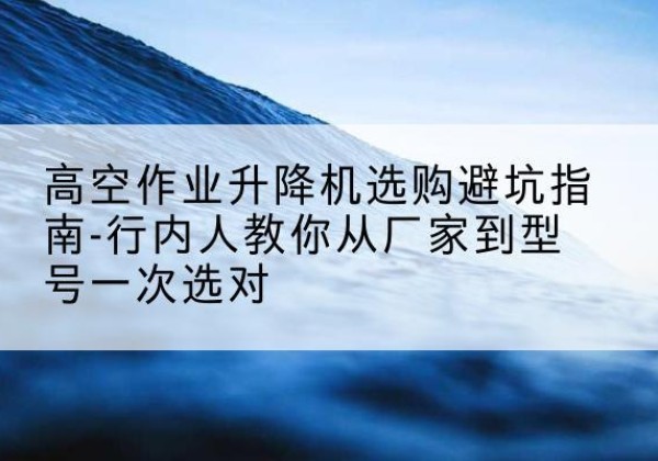 天镇升降平台厂家-高空作业升降机选购避坑指南-行内人教你从厂家到型号一次选对