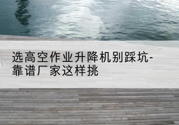 天镇剪叉式升降机厂家-选高空作业升降机别踩坑-靠谱厂家这样挑