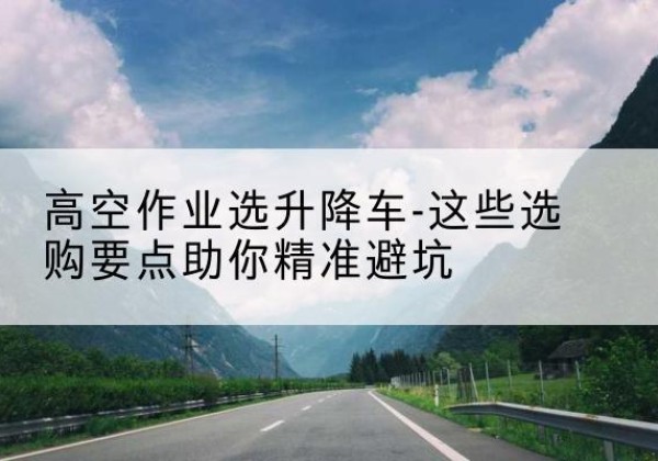 天镇升降车厂家-高空作业选升降车-这些选购要点助你*避坑