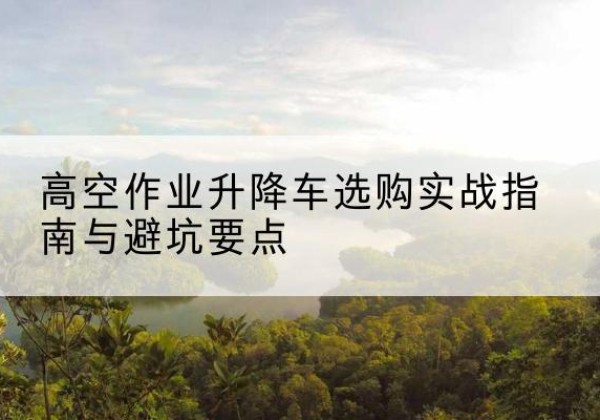 天镇升降车怎么选-高空作业升降车选购实战指南与避坑要点
