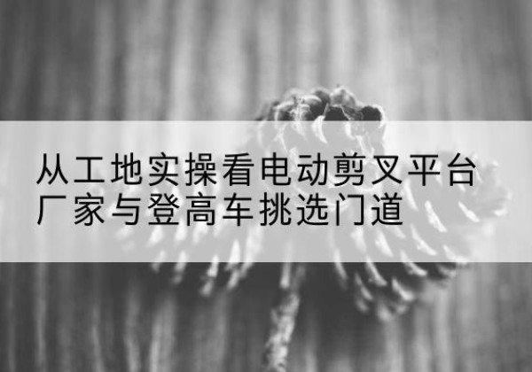 天镇电动剪叉升降平台厂家-从工地实操看电动剪叉平台厂家与登高车挑选门道