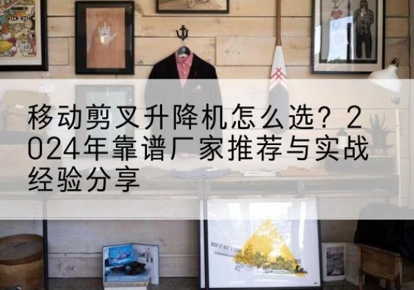 天镇升降平台厂家推荐-移动剪叉升降机怎么选？2024年靠谱厂家推荐与实战经验分享