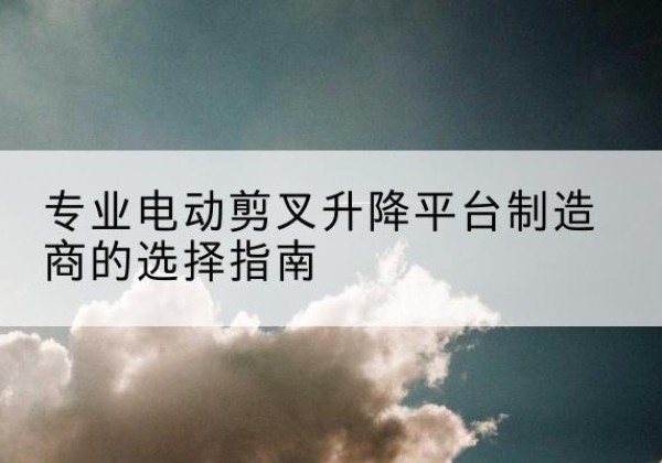 天镇电动剪叉升降平台厂家-专业电动剪叉升降平台制造商的选择指南
